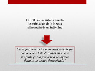 La ETC es un método directo
de estimación de la ingesta
alimentaria de un individuo
“Se le presenta un formato estructurado que
contiene una lista de alimentos y se le
pregunta por la frecuencia de ingesta
durante un tiempo determinado”
 