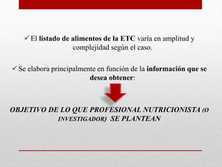 El listado de alimentos de la ETC varía en amplitud y
complejidad según el caso.
Se elabora principalmente en función de la información que se
desea obtener:
OBJETIVO DE LO QUE PROFESIONAL NUTRICIONISTA (O
INVESTIGADOR) SE PLANTEAN
 