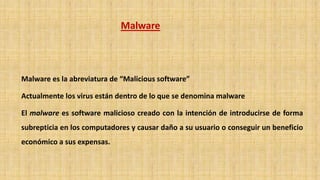 Malware
Malware es la abreviatura de “Malicious software”
Actualmente los virus están dentro de lo que se denomina malware
El malware es software malicioso creado con la intención de introducirse de forma
subrepticia en los computadores y causar daño a su usuario o conseguir un beneficio
económico a sus expensas.
 
