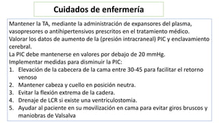Mantener la TA, mediante la administración de expansores del plasma,
vasopresores o antihipertensivos prescritos en el tratamiento médico.
Valorar los datos de aumento de la (presión intracraneal) PIC y enclavamiento
cerebral.
La PIC debe mantenerse en valores por debajo de 20 mmHg.
Implementar medidas para disminuir la PIC:
1. Elevación de la cabecera de la cama entre 30-45 para facilitar el retorno
venoso
2. Mantener cabeza y cuello en posición neutra.
3. Evitar la flexión extrema de la cadera.
4. Drenaje de LCR si existe una ventriculostomia.
5. Ayudar al paciente en su movilización en cama para evitar giros bruscos y
maniobras de Valsalva
Cuidados de enfermería
 