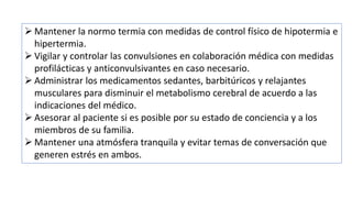  Mantener la normo termia con medidas de control físico de hipotermia e
hipertermia.
 Vigilar y controlar las convulsiones en colaboración médica con medidas
profilácticas y anticonvulsivantes en caso necesario.
 Administrar los medicamentos sedantes, barbitúricos y relajantes
musculares para disminuir el metabolismo cerebral de acuerdo a las
indicaciones del médico.
 Asesorar al paciente si es posible por su estado de conciencia y a los
miembros de su familia.
 Mantener una atmósfera tranquila y evitar temas de conversación que
generen estrés en ambos.
 