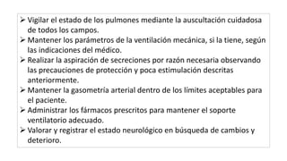  Vigilar el estado de los pulmones mediante la auscultación cuidadosa
de todos los campos.
 Mantener los parámetros de la ventilación mecánica, si la tiene, según
las indicaciones del médico.
 Realizar la aspiración de secreciones por razón necesaria observando
las precauciones de protección y poca estimulación descritas
anteriormente.
 Mantener la gasometría arterial dentro de los límites aceptables para
el paciente.
 Administrar los fármacos prescritos para mantener el soporte
ventilatorio adecuado.
 Valorar y registrar el estado neurológico en búsqueda de cambios y
deterioro.
 