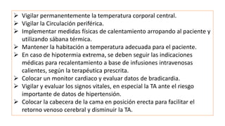  Vigilar permanentemente la temperatura corporal central.
 Vigilar la Circulación periférica.
 Implementar medidas físicas de calentamiento arropando al paciente y
utilizando sábana térmica.
 Mantener la habitación a temperatura adecuada para el paciente.
 En caso de hipotermia extrema, se deben seguir las indicaciones
médicas para recalentamiento a base de infusiones intravenosas
calientes, según la terapéutica prescrita.
 Colocar un monitor cardiaco y evaluar datos de bradicardia.
 Vigilar y evaluar los signos vitales, en especial la TA ante el riesgo
importante de datos de hipertensión.
 Colocar la cabecera de la cama en posición erecta para facilitar el
retorno venoso cerebral y disminuir la TA.
 