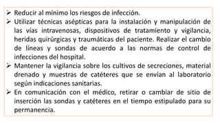  Reducir al mínimo los riesgos de infección.
 Utilizar técnicas asépticas para la instalación y manipulación de
las vías intravenosas, dispositivos de tratamiento y vigilancia,
heridas quirúrgicas y traumáticas del paciente. Realizar el cambio
de líneas y sondas de acuerdo a las normas de control de
infecciones del hospital.
 Mantener la vigilancia sobre los cultivos de secreciones, material
drenado y muestras de catéteres que se envían al laboratorio
según indicaciones sanitarias.
 En comunicación con el médico, retirar o cambiar de sitio de
inserción las sondas y catéteres en el tiempo estipulado para su
permanencia.
 
