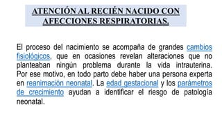 El proceso del nacimiento se acompaña de grandes cambios
fisiológicos, que en ocasiones revelan alteraciones que no
planteaban ningún problema durante la vida intrauterina.
Por ese motivo, en todo parto debe haber una persona experta
en reanimación neonatal. La edad gestacional y los parámetros
de crecimiento ayudan a identificar el riesgo de patología
neonatal.
ATENCIÓN AL RECIÉN NACIDO CON
AFECCIONES RESPIRATORIAS.
 