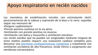Apoyo respiratorio en recién nacidos
Las maniobras de estabilización iniciales son estimulación táctil,
posicionamiento de la cabeza y aspiración de la boca y la nariz, seguidas
según sea necesario de
•Oxígeno suplementario
•Presión positiva continua en la vía aérea
•Ventilación con presión positiva no invasiva
•Ventilación con bolsa y mascarilla o ventilación mecánica
Los recién nacidos que no pueden ser oxigenados mediante ninguno de
estos medios pueden requerir una evaluación cardíaca completa para
descartar una anomalías cardiopulmonares congénitas y tratamiento con
ventilación oscilatoria de alta frecuencia, óxido nítrico u oxigenación por
membrana extracorpórea.
 