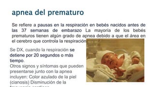 apnea del prematuro
Se refiere a pausas en la respiración en bebés nacidos antes de
las 37 semanas de embarazo La mayoría de los bebés
prematuros tienen algún grado de apnea debido a que el área en
el cerebro que controla la respiración aún se está desarrollando.
Se DX, cuando la respiración se
detiene por 20 segundos o más
tiempo.
Otros signos y síntomas que pueden
presentarse junto con la apnea
incluyen: Color azulado de la piel
(cianosis) Disminución de la
 