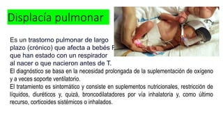 Displacía pulmonar
Es un trastorno pulmonar de largo
plazo (crónico) que afecta a bebés RN,
que han estado con un respirador
al nacer o que nacieron antes de T.
El diagnóstico se basa en la necesidad prolongada de la suplementación de oxígeno
y a veces soporte ventilatorio.
El tratamiento es sintomático y consiste en suplementos nutricionales, restricción de
líquidos, diuréticos y, quizá, broncodilatadores por vía inhalatoria y, como último
recurso, corticoides sistémicos o inhalados.
 