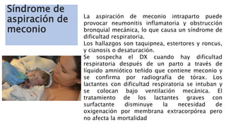 Síndrome de
aspiración de
meconio
La aspiración de meconio intraparto puede
provocar neumonitis inflamatoria y obstrucción
bronquial mecánica, lo que causa un síndrome de
dificultad respiratoria.
Los hallazgos son taquipnea, estertores y roncus,
y cianosis o desaturación.
Se sospecha el DX cuando hay dificultad
respiratoria después de un parto a través de
líquido amniótico teñido que contiene meconio y
se confirma por radiografía de tórax. Los
lactantes con dificultad respiratoria se intuban y
se colocan bajo ventilación mecánica. El
tratamiento de los lactantes graves con
surfactante disminuye la necesidad de
oxigenación por membrana extracorpórea pero
no afecta la mortalidad
 