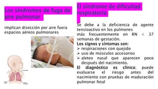 Los síndromes de fuga de
aire pulmonar
implican disección por aire fuera
espacios aéreos pulmonares
El síndrome de dificultad
respiratoria
Se debe a la deficiencia de agente
tensioactivo en los pulmones
más frecuentemente en RN < 37
semanas de gestación.
Los signos y síntomas son:
 respiraciones con quejido
 uso de músculos accesorios
 aleteo nasal que aparecen poco
después del nacimiento.
El diagnóstico es clínico; puede
evaluarse el riesgo antes del
nacimiento con pruebas de maduración
pulmonar fetal
 