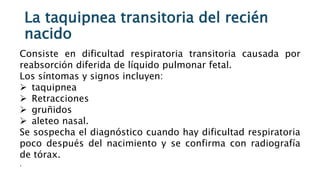 La taquipnea transitoria del recién
nacido
Consiste en dificultad respiratoria transitoria causada por
reabsorción diferida de líquido pulmonar fetal.
Los síntomas y signos incluyen:
 taquipnea
 Retracciones
 gruñidos
 aleteo nasal.
Se sospecha el diagnóstico cuando hay dificultad respiratoria
poco después del nacimiento y se confirma con radiografía
de tórax.
.
 