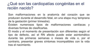 ¿Qué son las cardiopatías congénitas en el
recién nacido?
Son malformaciones en la anatomía del corazón que se
producen durante el desarrollo fetal, en una etapa muy temprana
de la gestación (primer trimestre).
Existen numerosos tipos de malformaciones cardíacas y
diversas formas de clasificarlas.
El modo y el momento de presentación son diferentes según el
tipo de defecto, así el RN afecto puede estar asintomático
durante las primeras semanas o meses de vida o, por el
contrario, presentar graves síntomas incompatibles con la vida
tras el nacimiento.
 