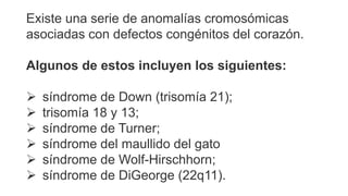 Existe una serie de anomalías cromosómicas
asociadas con defectos congénitos del corazón.
Algunos de estos incluyen los siguientes:
 síndrome de Down (trisomía 21);
 trisomía 18 y 13;
 síndrome de Turner;
 síndrome del maullido del gato
 síndrome de Wolf-Hirschhorn;
 síndrome de DiGeorge (22q11).
 