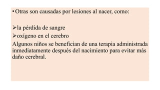 • Otras son causadas por lesiones al nacer, como:
la pérdida de sangre
oxígeno en el cerebro
Algunos niños se benefician de una terapia administrada
inmediatamente después del nacimiento para evitar más
daño cerebral.
 