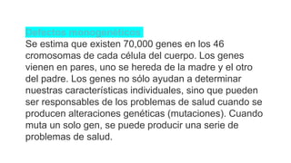 Defectos monogenéticos
Se estima que existen 70,000 genes en los 46
cromosomas de cada célula del cuerpo. Los genes
vienen en pares, uno se hereda de la madre y el otro
del padre. Los genes no sólo ayudan a determinar
nuestras características individuales, sino que pueden
ser responsables de los problemas de salud cuando se
producen alteraciones genéticas (mutaciones). Cuando
muta un solo gen, se puede producir una serie de
problemas de salud.
 