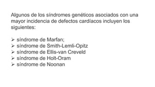 Algunos de los síndromes genéticos asociados con una
mayor incidencia de defectos cardíacos incluyen los
siguientes:
 síndrome de Marfan;
 síndrome de Smith-Lemli-Opitz
 síndrome de Ellis-van Creveld
 síndrome de Holt-Oram
 síndrome de Noonan
 