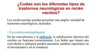 ¿Cuáles son los diferentes tipos de
trastornos neurológicos en recién
nacidos?
Los recién nacidos pueden presentar una amplia variedad de
trastornos neurológicos, incluidos:
• Convulsiones/epilepsia
En las convulsiones y la epilepsia, la señalización eléctrica del
cerebro no funciona correctamente. Los bebés que tienen una
convulsión o epilepsia pueden presentar cambios repentinos en
el movimiento o en la conducta.
 