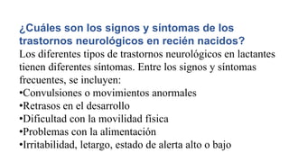 ¿Cuáles son los signos y síntomas de los
trastornos neurológicos en recién nacidos?
Los diferentes tipos de trastornos neurológicos en lactantes
tienen diferentes síntomas. Entre los signos y síntomas
frecuentes, se incluyen:
•Convulsiones o movimientos anormales
•Retrasos en el desarrollo
•Dificultad con la movilidad física
•Problemas con la alimentación
•Irritabilidad, letargo, estado de alerta alto o bajo
 