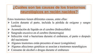 ¿Cuáles son las causas de los trastornos
neurológicos en recién nacidos?
Estos trastornos tienen diferentes causas, entre ellas:
 Lesión durante el parto, incluida la pérdida de oxígeno y sangre
(asfixia)
 Acumulación de líquido en el cerebro (hidrocefalia)
 Sangrado excesivo en el cerebro (hemorragia)
 Infección viral o bacteriana durante el embarazo, el parto o después
del nacimiento
 Algunos trastornos están presentes al nacer (congénitos)
 Algunas afecciones genéticas se asocian a trastornos neurológicos
 Consumo de alcohol o drogas durante el embarazo
 