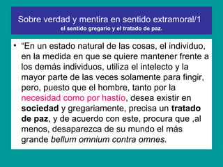Sobre verdad y mentira en sentido extramoral/1
            el sentido gregario y el tratado de paz.


• “En un estado natural de las cosas, el individuo,
  en la medida en que se quiere mantener frente a
  los demás individuos, utiliza el intelecto y la
  mayor parte de las veces solamente para fingir,
  pero, puesto que el hombre, tanto por la
  necesidad como por hastío, desea existir en
  sociedad y gregariamente, precisa un tratado
  de paz, y de acuerdo con este, procura que ,al
  menos, desaparezca de su mundo el más
  grande bellum omnium contra omnes.
 