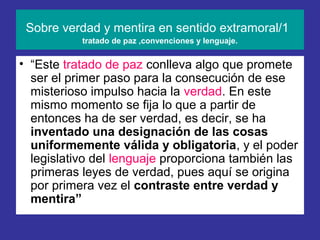Sobre verdad y mentira en sentido extramoral/1
           tratado de paz ,convenciones y lenguaje.


• “Este tratado de paz conlleva algo que promete
  ser el primer paso para la consecución de ese
  misterioso impulso hacia la verdad. En este
  mismo momento se fija lo que a partir de
  entonces ha de ser verdad, es decir, se ha
  inventado una designación de las cosas
  uniformemente válida y obligatoria, y el poder
  legislativo del lenguaje proporciona también las
  primeras leyes de verdad, pues aquí se origina
  por primera vez el contraste entre verdad y
  mentira”
 