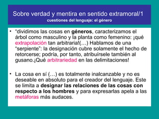 Sobre verdad y mentira en sentido extramoral/1
               cuestiones del lenguaje: el género

• “dividimos las cosas en géneros, caracterizamos el
  árbol como masculino y la planta como femenino: ¡qué
  extrapolación tan arbitraria!(…) Hablamos de una
  “serpiente”: la designación cubre solamente el hecho de
  retorcerse; podría, por tanto, atribuírsele también al
  gusano.¡Qué arbitrariedad en las delimitaciones!

• La cosa en sí (…) es totalmente inalcanzable y no es
  deseable en absoluto para el creador del lenguaje. Este
  se limita a designar las relaciones de las cosas con
  respecto a los hombres y para expresarlas apela a las
  metáforas más audaces.
 