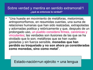 Sobre verdad y mentira en sentido extramoral/1
                 ¿qué es entonces la verdad?

• “Una hueste en movimiento de metáforas, metonimias,
  antropomorfismos, en resumidas cuentas, una suma de
  relaciones humanas que han sido realzadas, extrapoladas
  y adornadas poética y retóricamente y que, después de un
  prolongado uso, un pueblo considera firmes, canónicas y
  vinculantes; las verdades son ilusiones de las que se ha
  olvidado que lo son; metáforas que se han vuelto
  gastadas y sin fuerza sensible, monedas que han
  perdido su troquelado y no son ahora ya consideradas
  como monedas, sino como metal”.



     Estado-nación=un ejército + una lengua
 