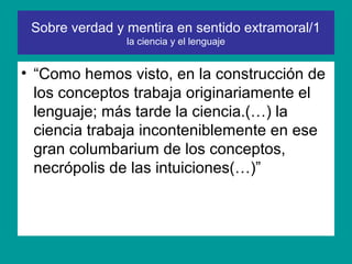 Sobre verdad y mentira en sentido extramoral/1
                la ciencia y el lenguaje


• “Como hemos visto, en la construcción de
  los conceptos trabaja originariamente el
  lenguaje; más tarde la ciencia.(…) la
  ciencia trabaja inconteniblemente en ese
  gran columbarium de los conceptos,
  necrópolis de las intuiciones(…)”
 
