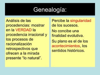 Genealogía:
Análisis de las            Percibe la singularidad
procedencias: mostrar      de los sucesos.
en la VERDAD la            No concibe una
procedencia irracional y   finalidad evolutiva.
los procesos de            Su plano es el de los
racionalización            acontecimientos, los
retrospectivos que         sentidos históricos.
ofrecen a la mirada
presente “lo natural”.
 