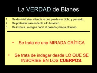La VERDAD de Blanes
1.       Se des-historiza, silencia lo que puede ser dicho y pensado.
2.       Se pretende trascendente a lo histórico.
3.       Se inventa un origen hacia el pasado y hacia el futuro.




         •    Se trata de una MIRADA CRÍTICA

     •       Se trata de indagar desde LO QUE SE
                INSCRIBE EN LOS CUERPOS.
 