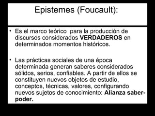 Epistemes (Foucault):

• Es el marco teórico para la producción de
  discursos considerados VERDADEROS en
  determinados momentos históricos.

• Las prácticas sociales de una época
  determinada generan saberes considerados
  sólidos, serios, confiables. A partir de ellos se
  constituyen nuevos objetos de estudio,
  conceptos, técnicas, valores, configurando
  nuevos sujetos de conocimiento: Alianza saber-
  poder.
 