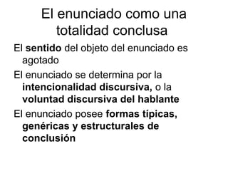 El enunciado como una
        totalidad conclusa
El sentido del objeto del enunciado es
  agotado
El enunciado se determina por la
  intencionalidad discursiva, o la
  voluntad discursiva del hablante
El enunciado posee formas típicas,
  genéricas y estructurales de
  conclusión
 