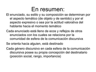 En resumen:
El enunciado, su estilo y su composición se determinan por
   el aspecto temático (de objeto y de sentido) y por el
   aspecto expresivo o sea por la actitud valorativa del
   hablante hacia el momento temático
Cada enunciado está lleno de ecos y reflejos de otros
  enunciados con los cuales se relaciona por la
  comunidad de esfera de la comunicación discursiva
Se orienta hacia alguien, está destinado
Cada género discursivo en cada esfera de la comunicación
  discursiva posee su propia concepción del destinatario
  (posición social, rango, importancia)
 