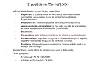 El positivismo /Comte(S.XIX)
•   Valorización de las ciencias empíricas y matemáticas.
      –      Empirismo, la observación de los fenómenos intersubjetivamente
             controlables (consenso) es fuente de conocimientos objetivos.
             Experimentalismo.
      –      Descriptivismo: saber comprobante de una ley (fórmula general)
      –      Abanderamiento antimetafísico: no hay nada más allá de una hipótesis
             prudente a propósito de lo observable. (nominalista)
      –      Relativismo.
      –      Pragmatismo: valor del conocimiento por su eficacia y su utilidad social.
      –      Consensualismo: sujeción a la regla de la observación empírica, objetiva,
             repetible y compartida. Regulador de conflictos humanos.
      –      Estatismo, sólo puede seguir evolucionando hacia un estado positivo la
             biología y la sociología.
•   Sociocentrismo, sujeto último del pensamiento, saber y de la acción.
•   Orden y progreso.
      –      STEVE AUSTIN, ASTRONAUTA
      –      CSI EN LA ESCENA DEL CRIMEN
 