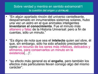 Sobre verdad y mentira en sentido extramoral/1
                la cuestión del origen y LO FALAZ:

• “En algún apartado rincón del universo centelleante,
  desparramado en innumerables sistemas solares, hubo
  una vez un astro en el que animales inteligentes
  inventaron el conocimiento. Fue el minuto más
  altanero y falaz de la Historia Universal: pero a fin de
  cuentas, sólo un minuto.”

• “Es digno de nota que sea el intelecto quien así obre, él
  que, sin embargo, sólo ha sido añadido precisamente
  como un recurso de los seres más infelices, delicados y
  efímeros, para conservarlos un minuto en la
  existencia(…)”.

• “su efecto más general es el engaño, pero también los
  efectos más particulares llevan consigo algo del mismo
  carácter”.
 