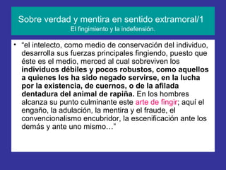 Sobre verdad y mentira en sentido extramoral/1
                El fingimiento y la indefensión.

• “el intelecto, como medio de conservación del individuo,
  desarrolla sus fuerzas principales fingiendo, puesto que
  éste es el medio, merced al cual sobreviven los
  individuos débiles y pocos robustos, como aquellos
  a quienes les ha sido negado servirse, en la lucha
  por la existencia, de cuernos, o de la afilada
  dentadura del animal de rapiña. En los hombres
  alcanza su punto culminante este arte de fingir; aquí el
  engaño, la adulación, la mentira y el fraude, el
  convencionalismo encubridor, la escenificación ante los
  demás y ante uno mismo…”
 