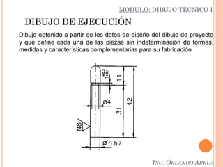 DIBUJO DE EJECUCIÓN
Dibujo obtenido a partir de los datos de diseño del dibujo de proyecto
y que define cada una de las piezas sin indeterminación de formas,
medidas y características complementarias para su fabricación
MODULO: DIBUJO TECNICO I
ING. ORLANDO ARRUA
 