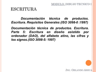 ESCRITURA
Documentación técnica de productos.
Escritura. Requisitos Generales (ISO 3098-0 :1997)
Documentación técnica de productos. Escritura.
Parte 5: Escritura en diseño asistido por
ordenador (DAO), del alfabeto atino, las cifras y
los signos.(ISO 3098-5: 1997)
MODULO: DIBUJO TECNICO I
ING. ORLANDO ARRUA
 