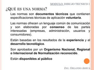 5
¿QUÉ ES UNA NORMA?
Las normas son documentos técnicos que contienen
especificaciones técnicas de aplicación voluntaria.
Las normas ofrecen un lenguaje común de comunicación
y son elaboradas por consenso de las partes
interesadas (empresas, administración, usuarios y
consumidores).
Están basadas en los resultados de la experiencia y el
desarrollo tecnológico.
Son aprobados por un Organismo Nacional, Regional
o Internacional de Normalización reconocido.
Están disponibles al público
MODULO: DIBUJO TECNICO I
ING. ORLANDO ARRUA
 
