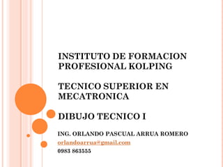 INSTITUTO DE FORMACION
PROFESIONAL KOLPING
TECNICO SUPERIOR EN
MECATRONICA
DIBUJO TECNICO I
ING. ORLANDO PASCUAL ARRUA ROMERO
orlandoarrua@gmail.com
0983 863555
 