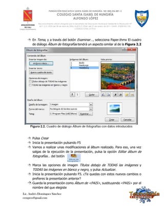 Lic. Andrés Domínguez Sánchez
cempros@gmail.com
FUNDACIÓN EDUCATIVA SANTA ISABEL DE HUNGRÍA- Nit: 800.256.881-3
COLEGIO SANTA ISABEL DE HUNGRÍA
ALFONSO LÓPEZ
Reconocimiento oficial otorgado por la Secretaría de Educación Municipal mediante la Resolución N°
4211.2.21.2533 del 28 de abril de 2006; 4143.0.21.0344 del 21 de enero de 2011; DANE: 376001001132;
CÓDIGO ICFES: 017210
 En Tema, y a través del botón Examinar…, selecciona Paper.thmx El cuadro
de diálogo Álbum de fotografías tendrá un aspecto similar al de la Figura 2.2
 Pulsa Crear
 Inicia la presentación pulsando F5
 Vamos a realizar unas modificaciones al álbum realizado. Para eso, una vez
salgas de la ejecución de la presentación, pulsa la opción Editar álbum de
fotografías… del botón
 Marca las opciones de imagen Títulos debajo de TODAS las imágenes y
TODAS las imágenes en blanco y negro, y pulsa Actualizar.
 Inicia la presentación pulsando F5. ¿Te quedas con estos nuevos cambios o
prefieres la presentación anterior?
 Guarda la presentación como Álbum de <PAIS>, sustituyendo <PAIS> por el
nombre del que elegiste
 