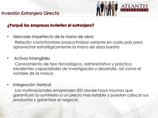 ¿Porqué las empresas invierten el extranjero? Mercado imperfecto de la mano de obra Relación costo/hombre productividad variante en cada país para aprovechar estratégicamente la mano de obra barata Activos Intangibles Conocimiento de tipo tecnológico, administrativo y practico, excelentes capacidades de investigación y desarrollo, así como el nombre de la marca Integración Vertical Las multinacionales emprenden IED donde haya insumos que garanticen su suministro a un precio mas estable y puedan colocar sus productos y garantizar el negocio Inversión Extranjera Directa 