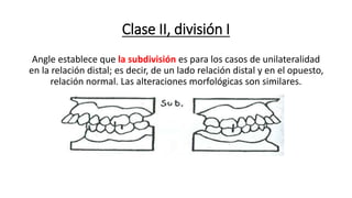 Clase II, división I
Angle establece que la subdivisión es para los casos de unilateralidad
en la relación distal; es decir, de un lado relación distal y en el opuesto,
relación normal. Las alteraciones morfológicas son similares.
 