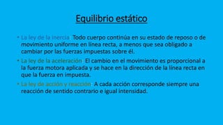 Equilibrio estático
• La ley de la inercia: Todo cuerpo continúa en su estado de reposo o de
movimiento uniforme en línea recta, a menos que sea obligado a
cambiar por las fuerzas impuestas sobre él.
• La ley de la aceleración: El cambio en el movimiento es proporcional a
la fuerza motora aplicada y se hace en la dirección de la línea recta en
que la fuerza en impuesta.
• La ley de acción y reacción: A cada acción corresponde siempre una
reacción de sentido contrario e igual intensidad.
 