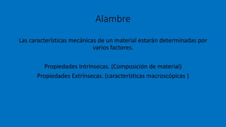 Alambre
Las características mecánicas de un material estarán determinadas por
varios factores.
Propiedades Intrínsecas. (Composición de material)
Propiedades Extrínsecas. (características macroscópicas )
 