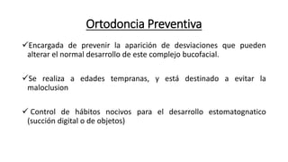 Ortodoncia Preventiva
Encargada de prevenir la aparición de desviaciones que pueden
alterar el normal desarrollo de este complejo bucofacial.
Se realiza a edades tempranas, y está destinado a evitar la
maloclusion
 Control de hábitos nocivos para el desarrollo estomatognatico
(succión digital o de objetos)
 
