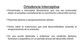 Ortodoncia Interceptiva
Encaminada a interceptar desviaciones que una vez instauradas
alejan al complejo craneofacial de su crecimiento y desarrollo normal.
Pacientes jóvenes y excepcionalmente adultos.
Actúa sobre la maloclusion que está desarrollándose evitando el
empeoramiento de la anomalía.
Es una acción destinada a enderezar una condición dentaria,
funcional o esquelética en un periodo precoz del desarrollo infantil.
 