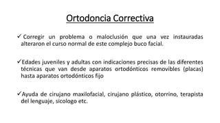 Ortodoncia Correctiva
 Corregir un problema o maloclusión que una vez instauradas
alteraron el curso normal de este complejo buco facial.
Edades juveniles y adultas con indicaciones precisas de las diferentes
técnicas que van desde aparatos ortodónticos removibles (placas)
hasta aparatos ortodónticos fijo
Ayuda de cirujano maxilofacial, cirujano plástico, otorrino, terapista
del lenguaje, sicologo etc.
 