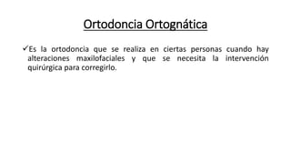 Ortodoncia Ortognática
Es la ortodoncia que se realiza en ciertas personas cuando hay
alteraciones maxilofaciales y que se necesita la intervención
quirúrgica para corregirlo.
 