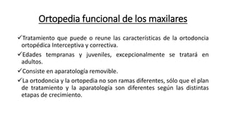 Ortopedia funcional de los maxilares
Tratamiento que puede o reune las características de la ortodoncia
ortopédica Interceptiva y correctiva.
Edades tempranas y juveniles, excepcionalmente se tratará en
adultos.
Consiste en aparatología removible.
La ortodoncia y la ortopedia no son ramas diferentes, sólo que el plan
de tratamiento y la aparatología son diferentes según las distintas
etapas de crecimiento.
 